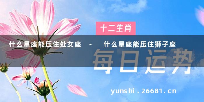 什么星座能压住处女座 - 什么星座能压住狮子座
